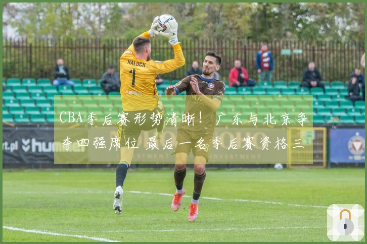 CBA季后赛形势清晰！广东与北京争夺四强席位 最后一名季后赛资格三方竞争