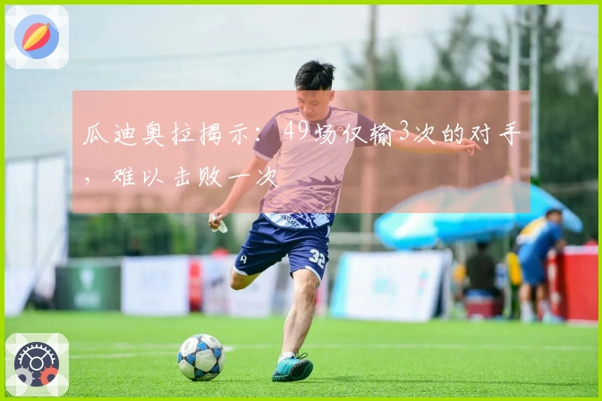 瓜迪奥拉揭示：49场仅输3次的对手，难以击败一次