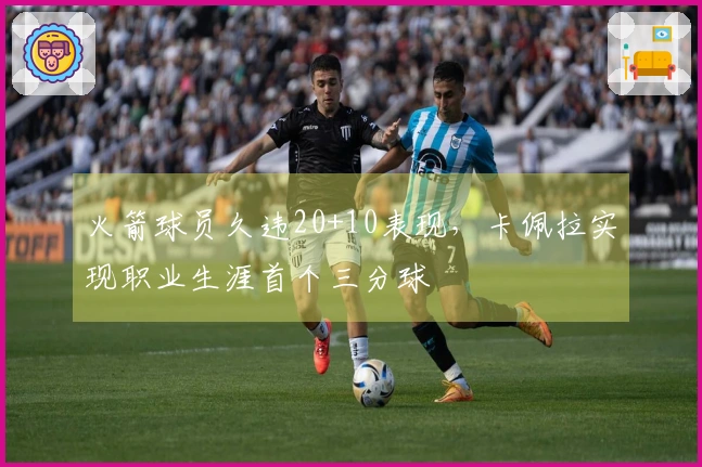 火箭球员久违20+10表现，卡佩拉实现职业生涯首个三分球