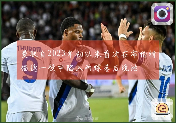 曼联自2023年初以来首次在布伦特福德一役中陷入两球落后境地