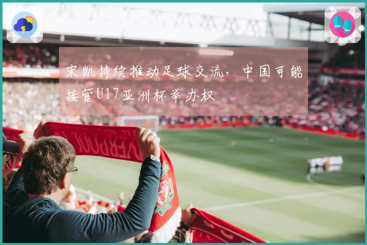 宋凯持续推动足球交流，中国可能接管U17亚洲杯举办权
