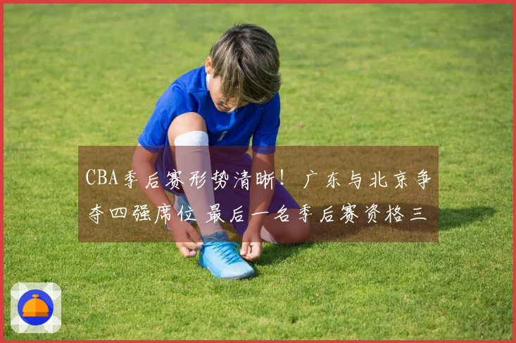 CBA季后赛形势清晰！广东与北京争夺四强席位 最后一名季后赛资格三方竞争