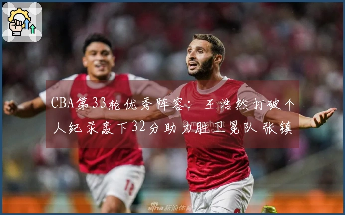 CBA第33轮优秀阵容：王浩然打破个人纪录轰下32分助力胜卫冕队 张镇麟获选