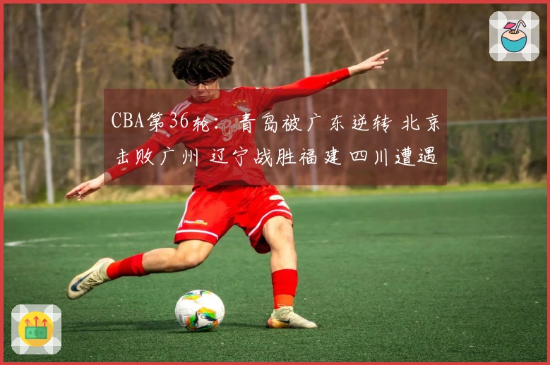 CBA第36轮：青岛被广东逆转 北京击败广州 辽宁战胜福建 四川遭遇36连败