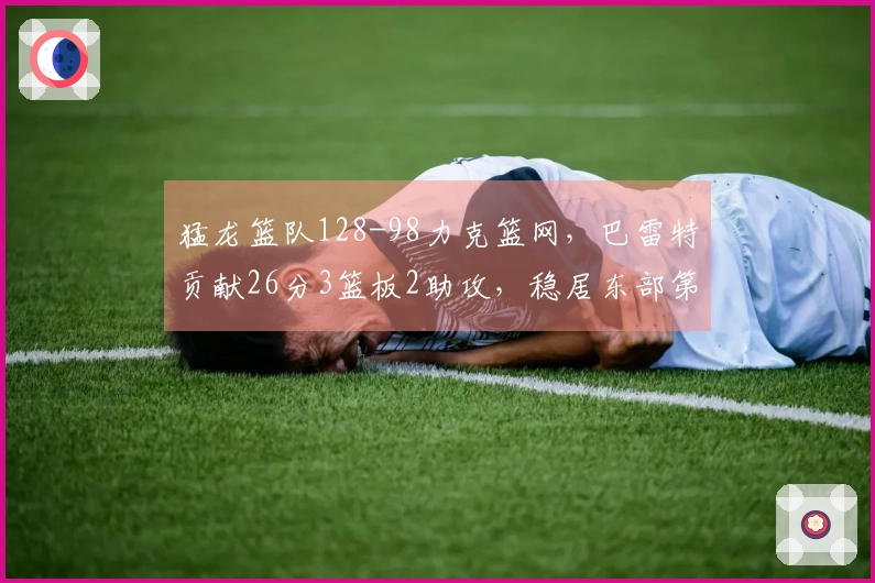 猛龙篮队128-98力克篮网，巴雷特贡献26分3篮板2助攻，稳居东部第五