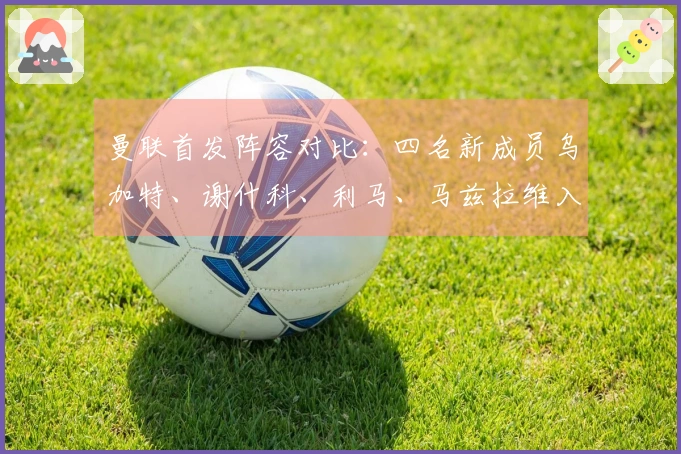 曼联首发阵容对比：四名新成员乌加特、谢什科、利马、马兹拉维入选
