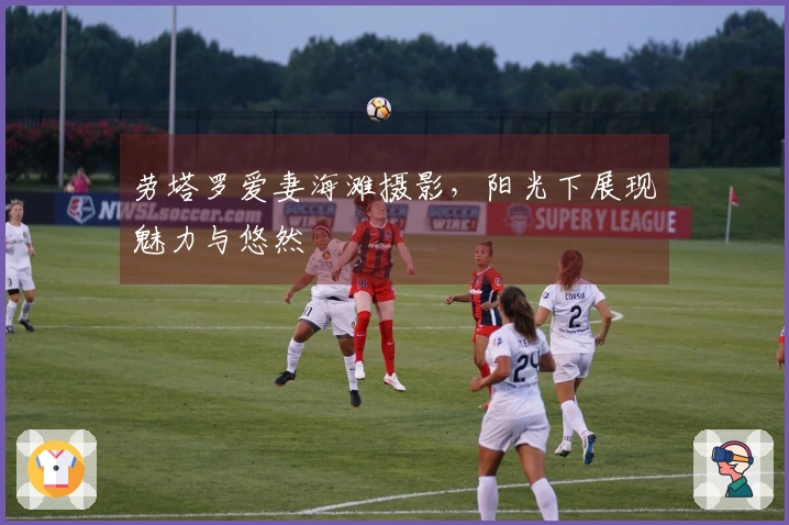 劳塔罗爱妻海滩摄影，阳光下展现魅力与悠然