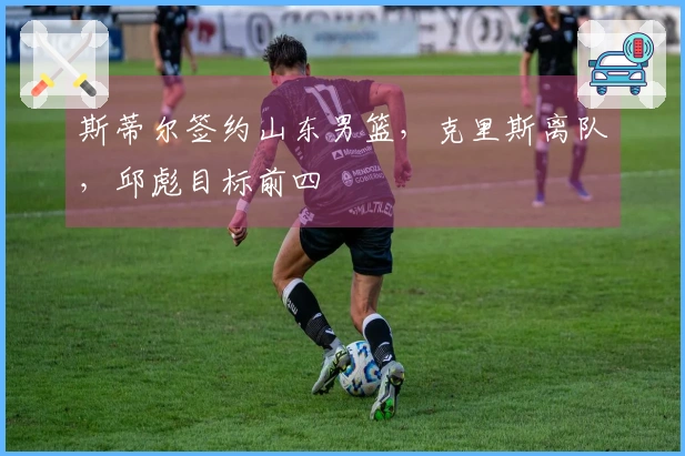 斯蒂尔签约山东男篮，克里斯离队，邱彪目标前四