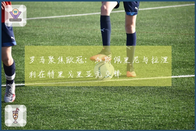 罗马聚焦欧冠：加斯佩里尼与拉涅利在特里戈里亚无交锋
