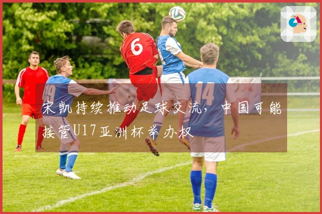 宋凯持续推动足球交流，中国可能接管U17亚洲杯举办权