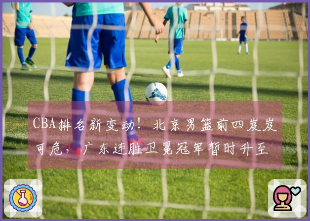 CBA排名新变动！北京男篮前四岌岌可危，广东连胜卫冕冠军暂时升至第三