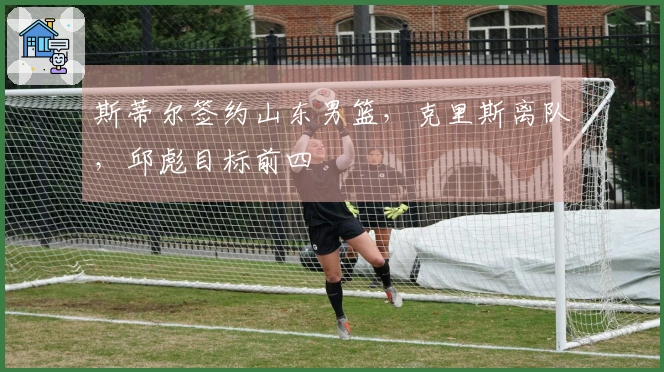 斯蒂尔签约山东男篮，克里斯离队，邱彪目标前四