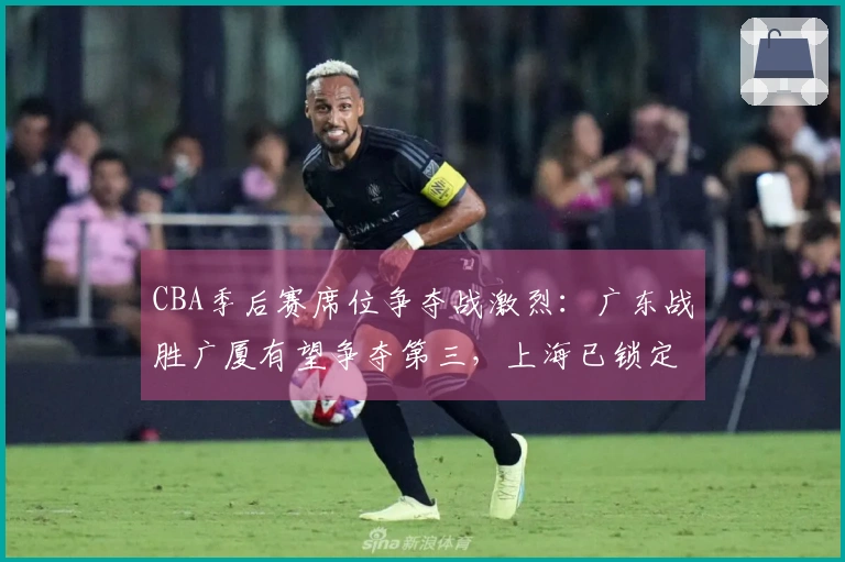 CBA季后赛席位争夺战激烈：广东战胜广厦有望争夺第三，上海已锁定头名