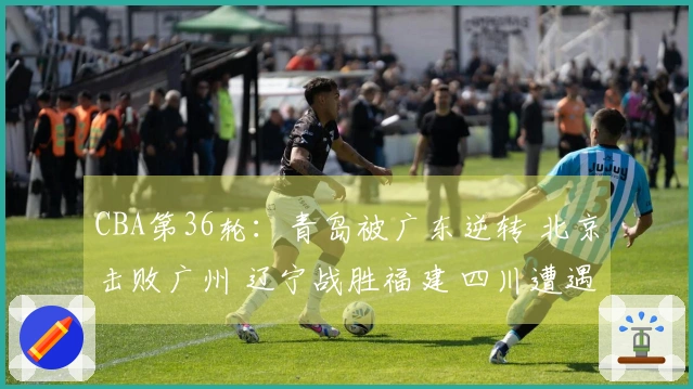 CBA第36轮：青岛被广东逆转 北京击败广州 辽宁战胜福建 四川遭遇36连败