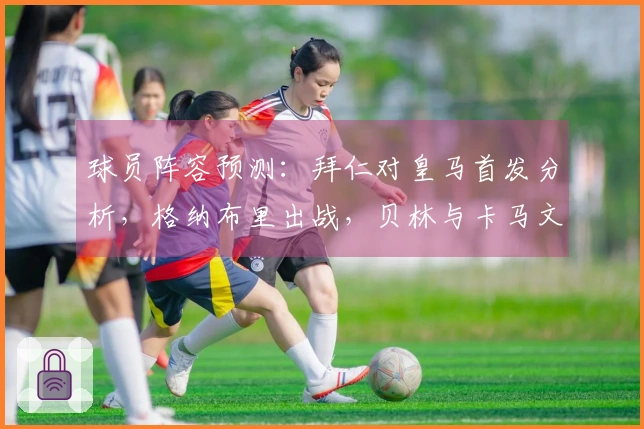 球员阵容预测：拜仁对皇马首发分析，格纳布里出战，贝林与卡马文加搭档双后腰