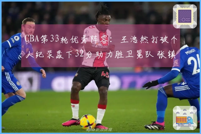 CBA第33轮优秀阵容：王浩然打破个人纪录轰下32分助力胜卫冕队 张镇麟获选