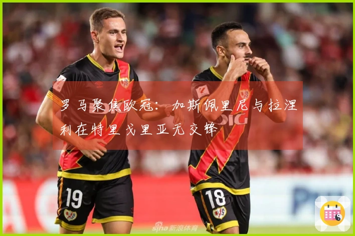 罗马聚焦欧冠：加斯佩里尼与拉涅利在特里戈里亚无交锋
